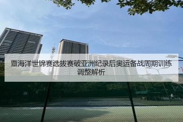 覃海洋世锦赛选拔赛破亚洲纪录后奥运备战周期训练调整解析